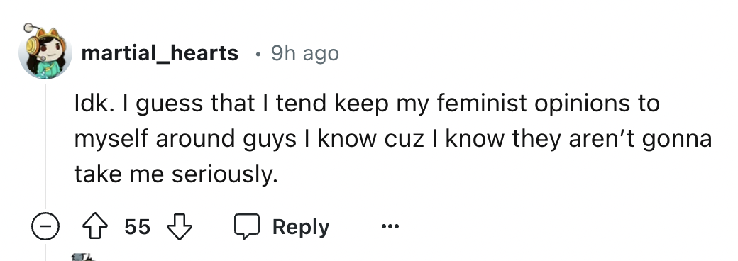 number - martial_hearts 9h ago Idk. I guess that I tend keep my feminist opinions to myself around guys I know cuz I know they aren't gonna take me seriously. 55